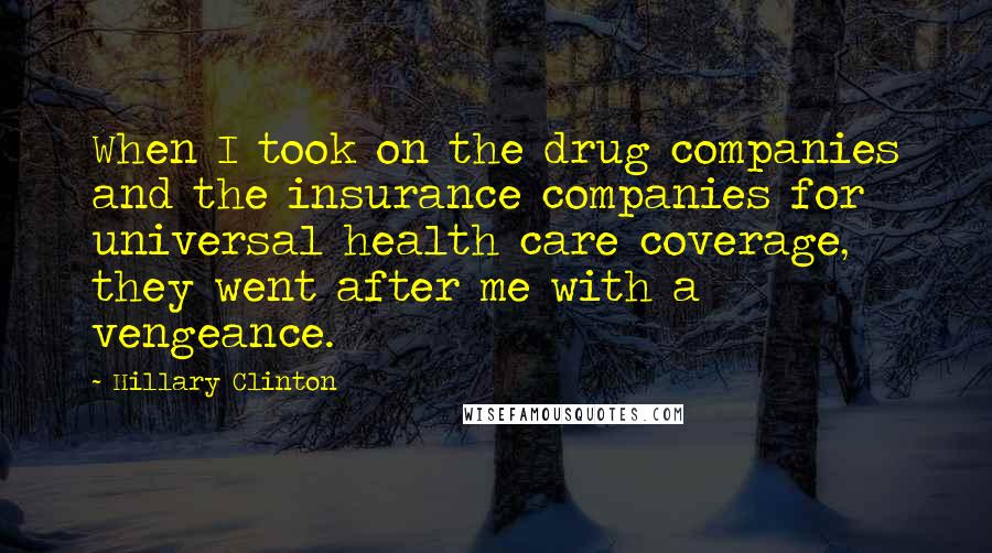 Hillary Clinton Quotes: When I took on the drug companies and the insurance companies for universal health care coverage, they went after me with a vengeance.