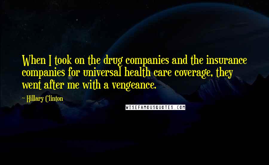 Hillary Clinton Quotes: When I took on the drug companies and the insurance companies for universal health care coverage, they went after me with a vengeance.