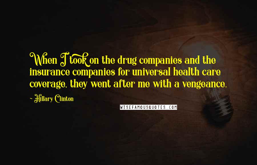 Hillary Clinton Quotes: When I took on the drug companies and the insurance companies for universal health care coverage, they went after me with a vengeance.