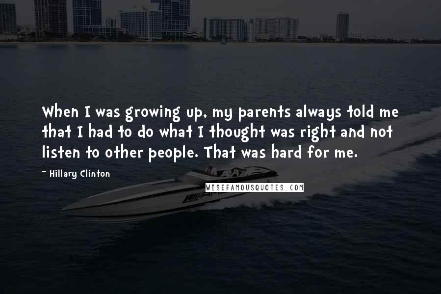 Hillary Clinton Quotes: When I was growing up, my parents always told me that I had to do what I thought was right and not listen to other people. That was hard for me.