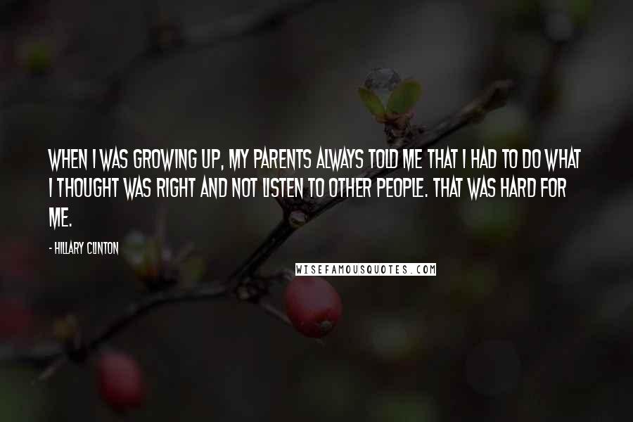 Hillary Clinton Quotes: When I was growing up, my parents always told me that I had to do what I thought was right and not listen to other people. That was hard for me.