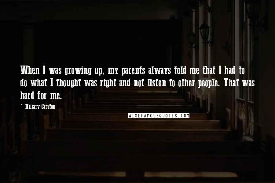 Hillary Clinton Quotes: When I was growing up, my parents always told me that I had to do what I thought was right and not listen to other people. That was hard for me.