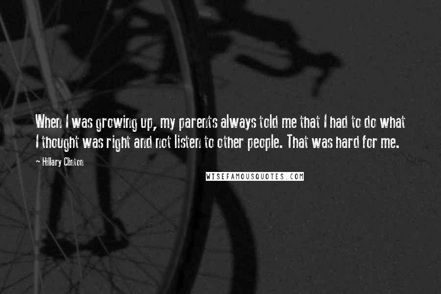 Hillary Clinton Quotes: When I was growing up, my parents always told me that I had to do what I thought was right and not listen to other people. That was hard for me.