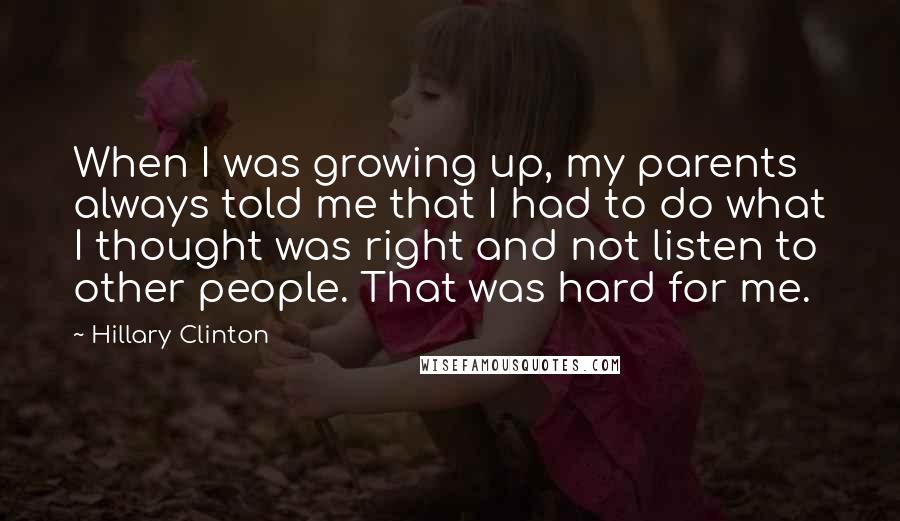 Hillary Clinton Quotes: When I was growing up, my parents always told me that I had to do what I thought was right and not listen to other people. That was hard for me.