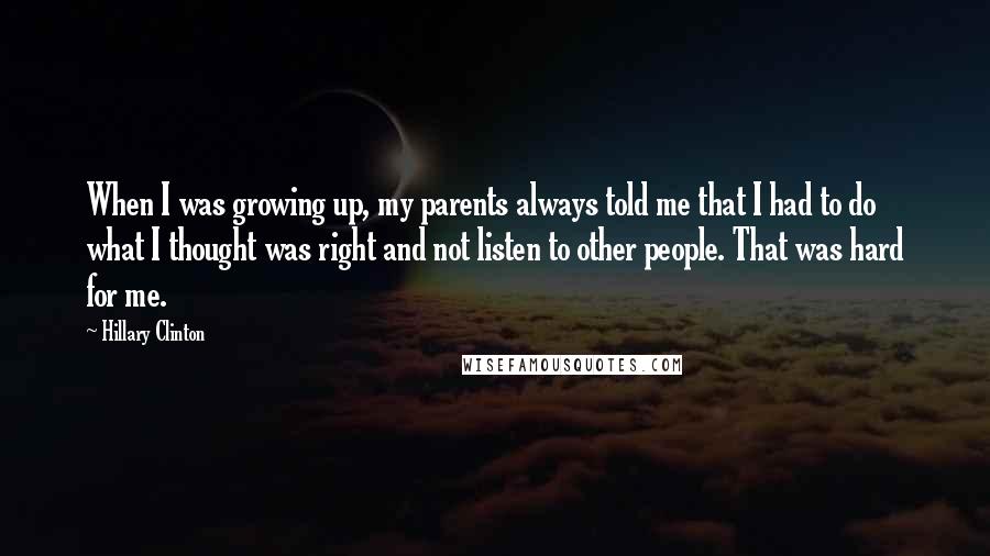 Hillary Clinton Quotes: When I was growing up, my parents always told me that I had to do what I thought was right and not listen to other people. That was hard for me.