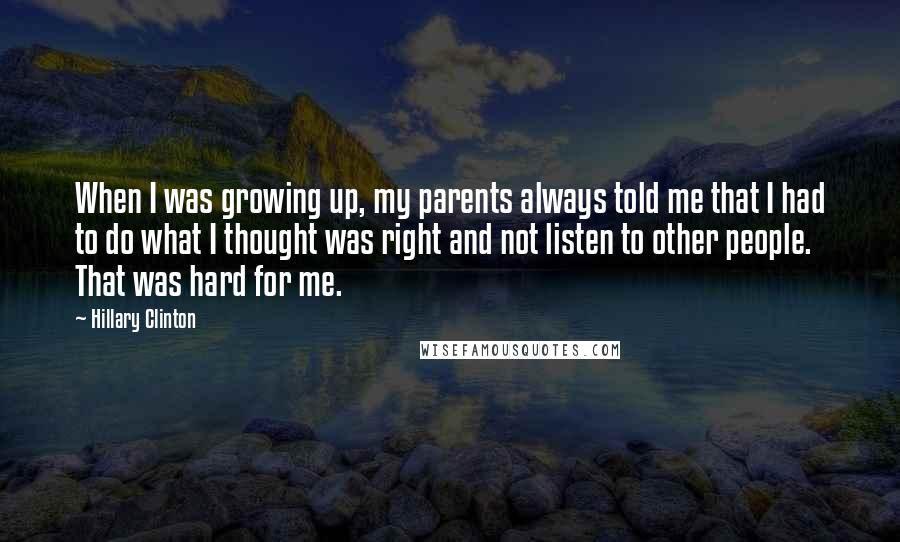 Hillary Clinton Quotes: When I was growing up, my parents always told me that I had to do what I thought was right and not listen to other people. That was hard for me.
