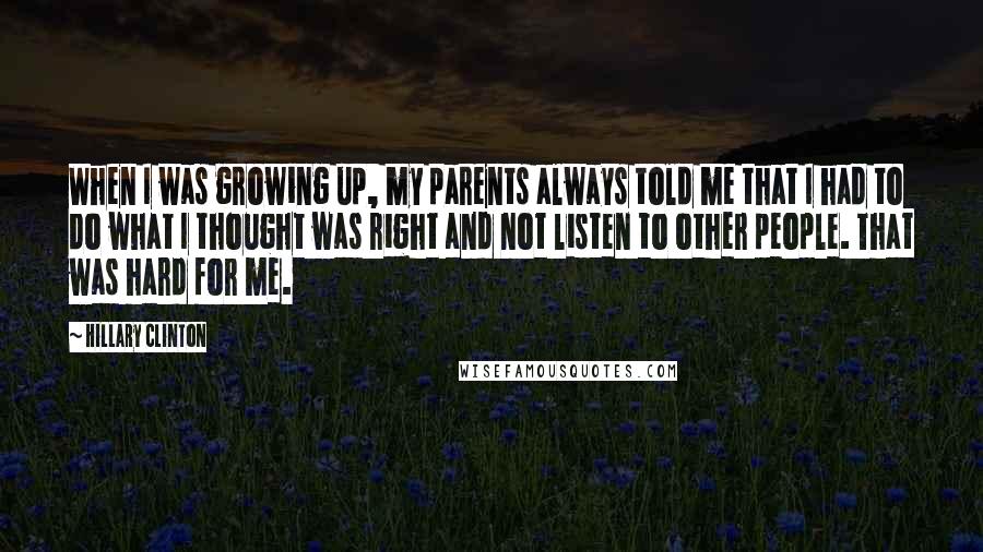Hillary Clinton Quotes: When I was growing up, my parents always told me that I had to do what I thought was right and not listen to other people. That was hard for me.