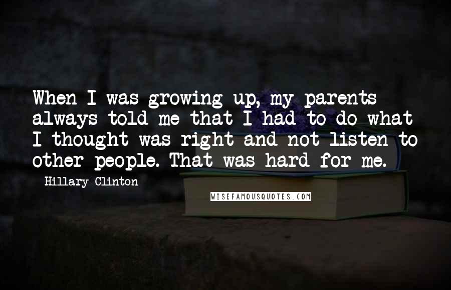 Hillary Clinton Quotes: When I was growing up, my parents always told me that I had to do what I thought was right and not listen to other people. That was hard for me.