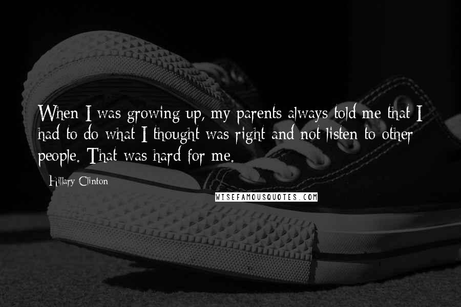 Hillary Clinton Quotes: When I was growing up, my parents always told me that I had to do what I thought was right and not listen to other people. That was hard for me.