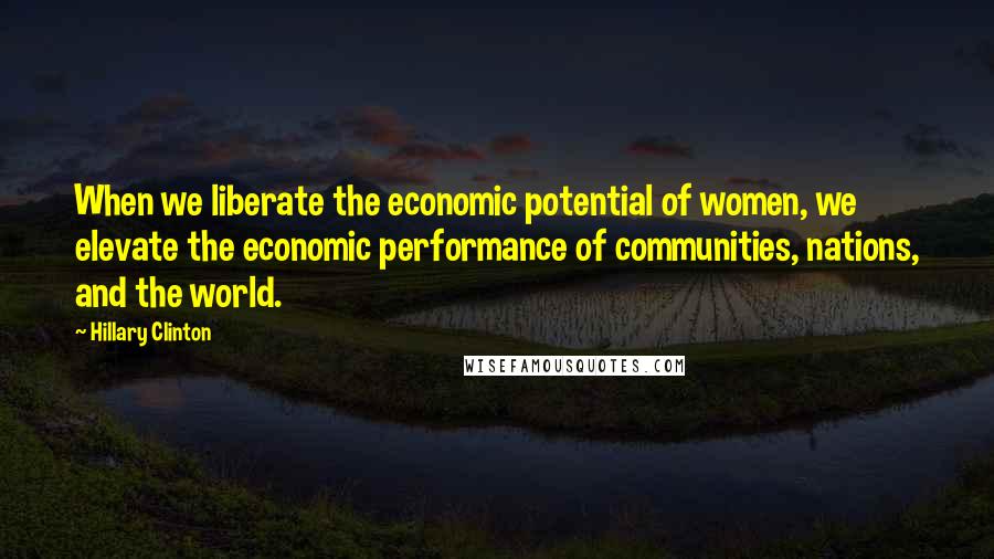 Hillary Clinton Quotes: When we liberate the economic potential of women, we elevate the economic performance of communities, nations, and the world.
