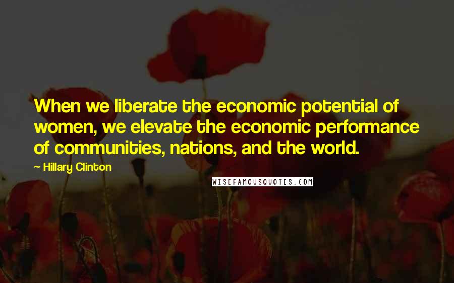 Hillary Clinton Quotes: When we liberate the economic potential of women, we elevate the economic performance of communities, nations, and the world.