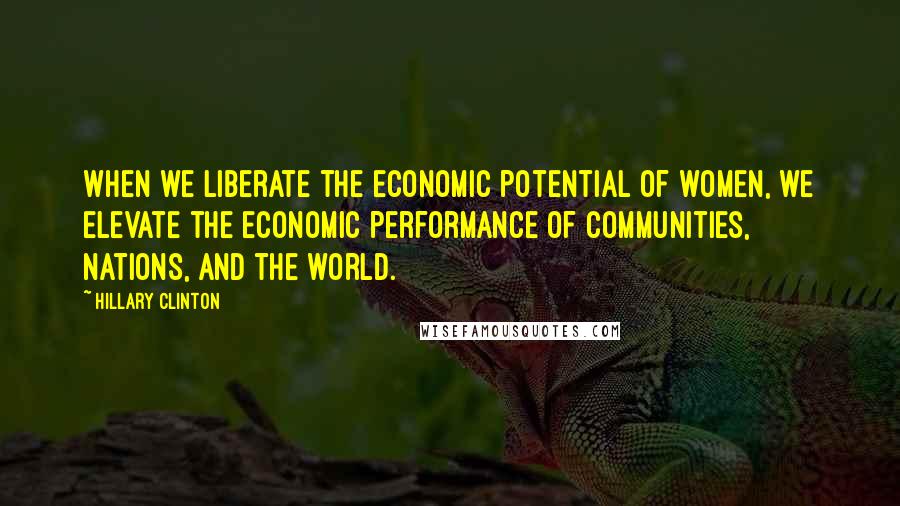 Hillary Clinton Quotes: When we liberate the economic potential of women, we elevate the economic performance of communities, nations, and the world.