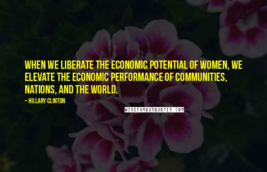 Hillary Clinton Quotes: When we liberate the economic potential of women, we elevate the economic performance of communities, nations, and the world.