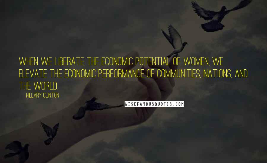 Hillary Clinton Quotes: When we liberate the economic potential of women, we elevate the economic performance of communities, nations, and the world.