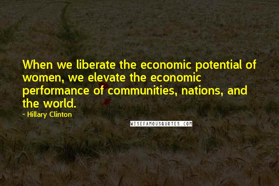 Hillary Clinton Quotes: When we liberate the economic potential of women, we elevate the economic performance of communities, nations, and the world.