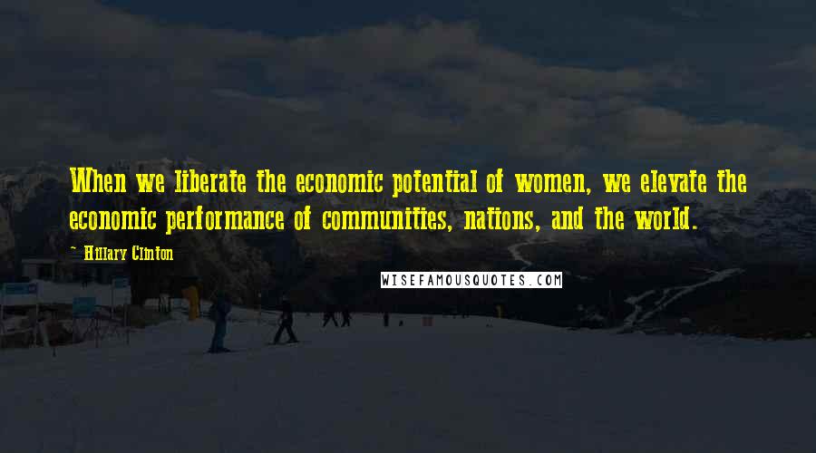Hillary Clinton Quotes: When we liberate the economic potential of women, we elevate the economic performance of communities, nations, and the world.