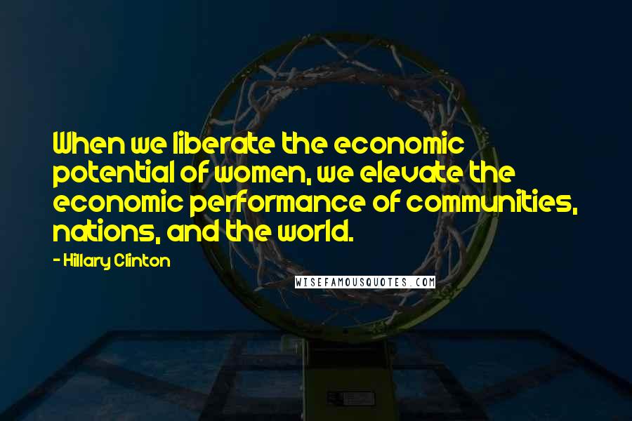 Hillary Clinton Quotes: When we liberate the economic potential of women, we elevate the economic performance of communities, nations, and the world.