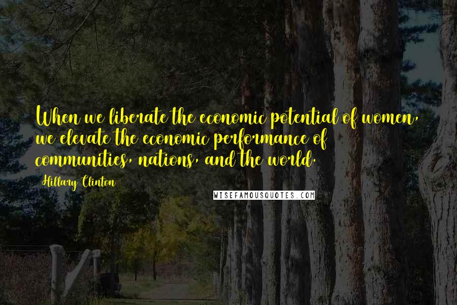 Hillary Clinton Quotes: When we liberate the economic potential of women, we elevate the economic performance of communities, nations, and the world.