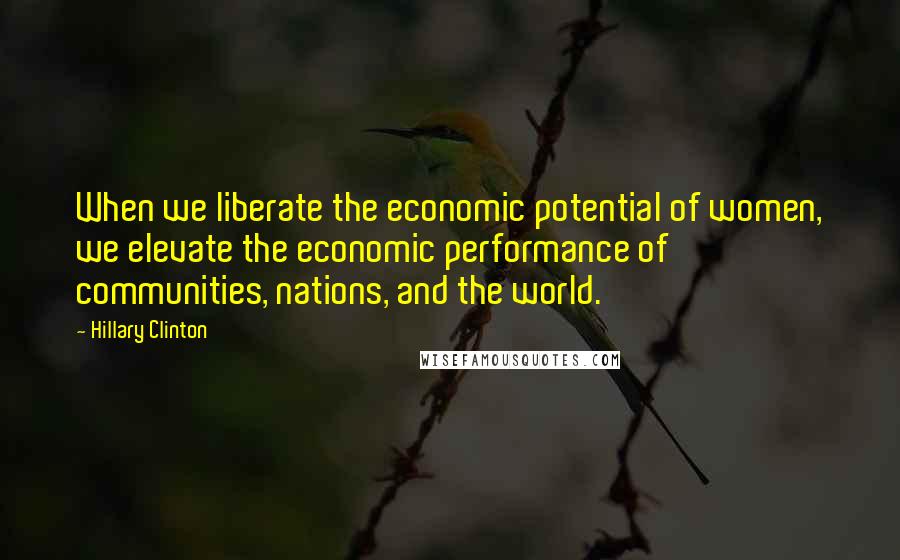 Hillary Clinton Quotes: When we liberate the economic potential of women, we elevate the economic performance of communities, nations, and the world.