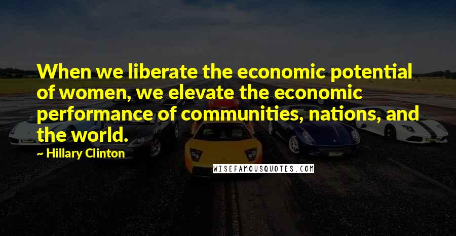 Hillary Clinton Quotes: When we liberate the economic potential of women, we elevate the economic performance of communities, nations, and the world.