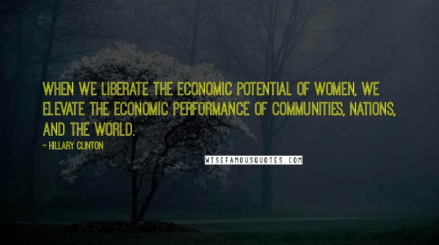 Hillary Clinton Quotes: When we liberate the economic potential of women, we elevate the economic performance of communities, nations, and the world.