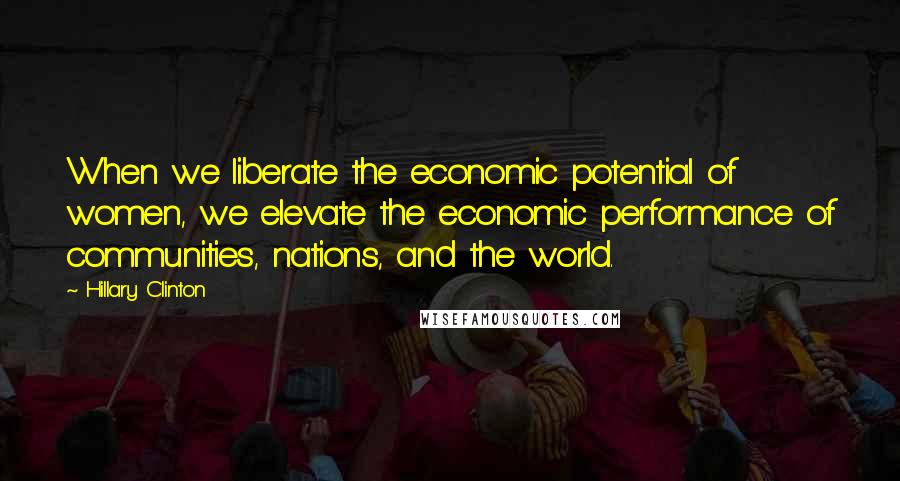 Hillary Clinton Quotes: When we liberate the economic potential of women, we elevate the economic performance of communities, nations, and the world.