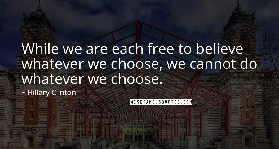 Hillary Clinton Quotes: While we are each free to believe whatever we choose, we cannot do whatever we choose.