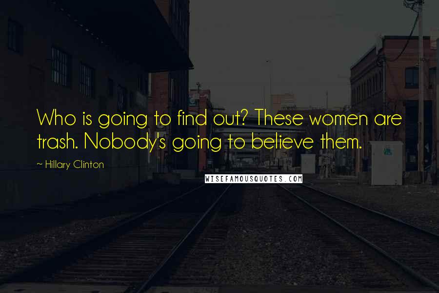 Hillary Clinton Quotes: Who is going to find out? These women are trash. Nobody's going to believe them.