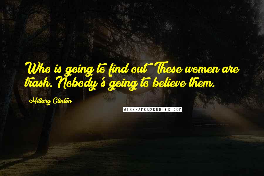 Hillary Clinton Quotes: Who is going to find out? These women are trash. Nobody's going to believe them.