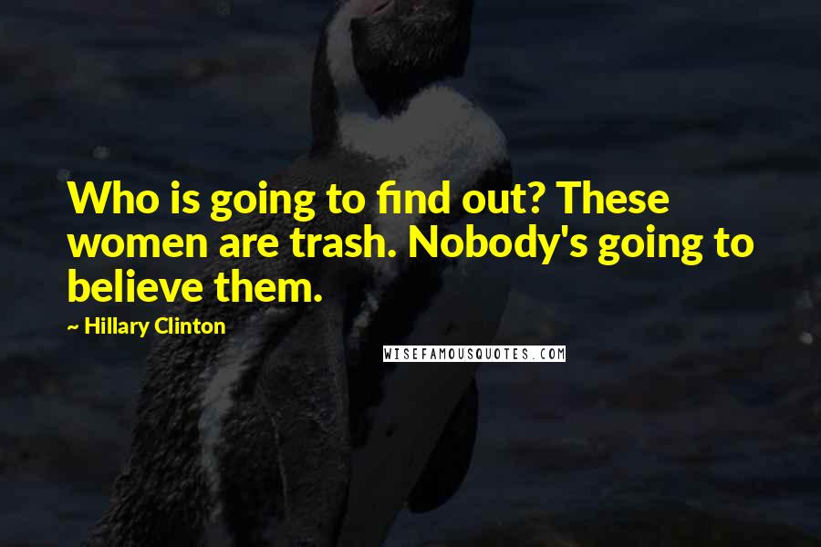 Hillary Clinton Quotes: Who is going to find out? These women are trash. Nobody's going to believe them.