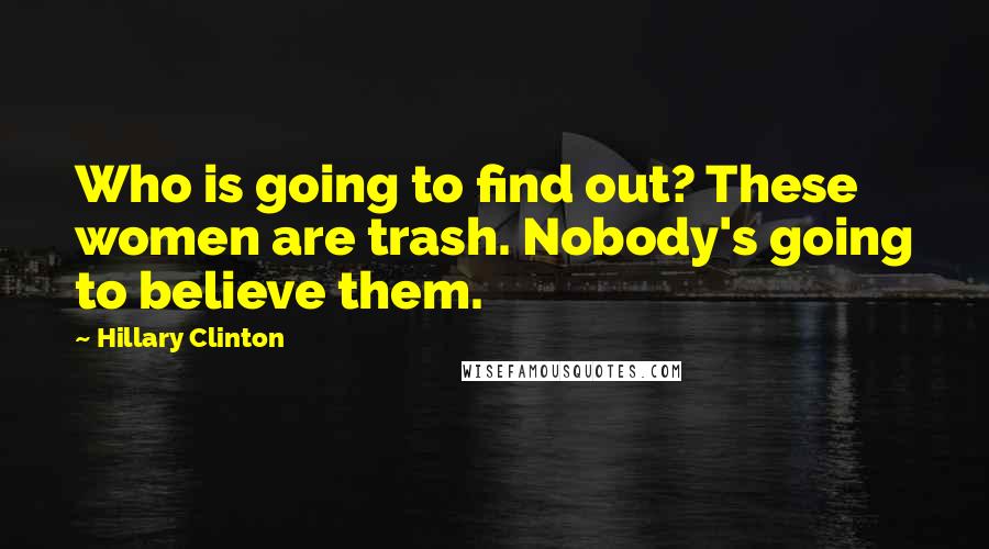 Hillary Clinton Quotes: Who is going to find out? These women are trash. Nobody's going to believe them.