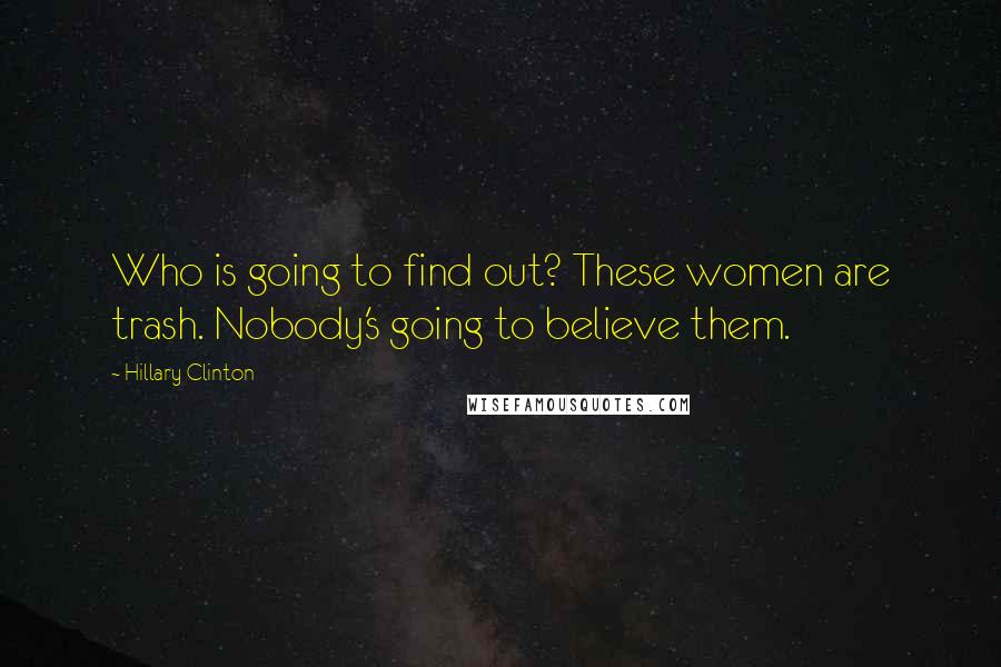 Hillary Clinton Quotes: Who is going to find out? These women are trash. Nobody's going to believe them.