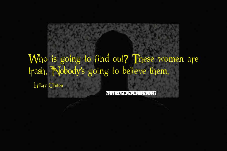 Hillary Clinton Quotes: Who is going to find out? These women are trash. Nobody's going to believe them.