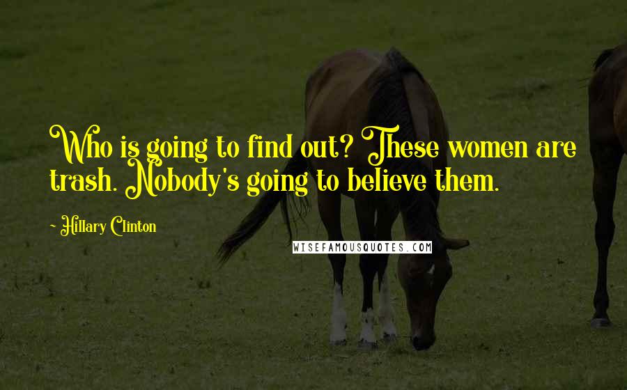 Hillary Clinton Quotes: Who is going to find out? These women are trash. Nobody's going to believe them.