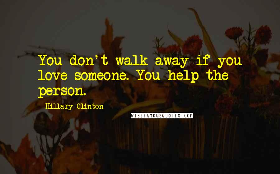 Hillary Clinton Quotes: You don't walk away if you love someone. You help the person.