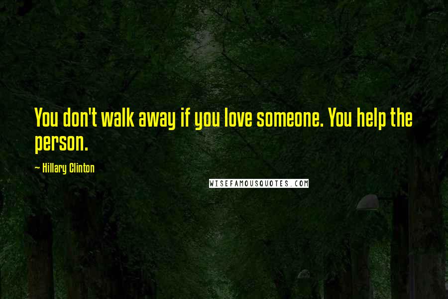 Hillary Clinton Quotes: You don't walk away if you love someone. You help the person.