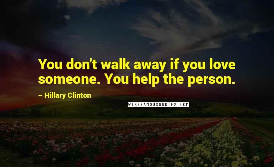 Hillary Clinton Quotes: You don't walk away if you love someone. You help the person.