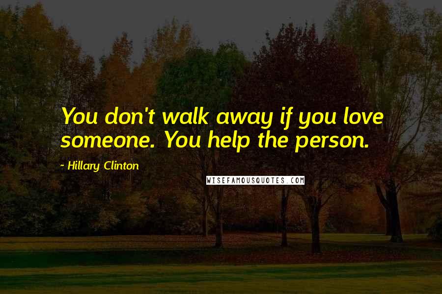 Hillary Clinton Quotes: You don't walk away if you love someone. You help the person.
