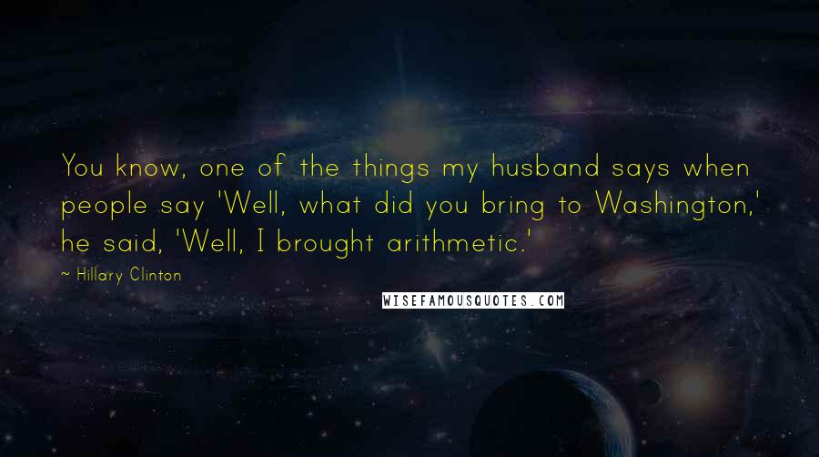 Hillary Clinton Quotes: You know, one of the things my husband says when people say 'Well, what did you bring to Washington,' he said, 'Well, I brought arithmetic.'