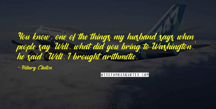 Hillary Clinton Quotes: You know, one of the things my husband says when people say 'Well, what did you bring to Washington,' he said, 'Well, I brought arithmetic.'