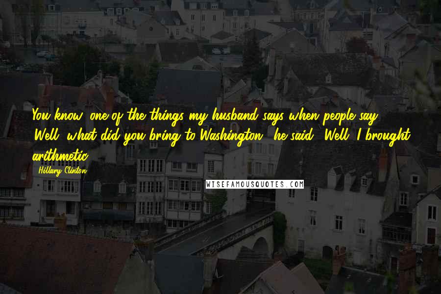 Hillary Clinton Quotes: You know, one of the things my husband says when people say 'Well, what did you bring to Washington,' he said, 'Well, I brought arithmetic.'