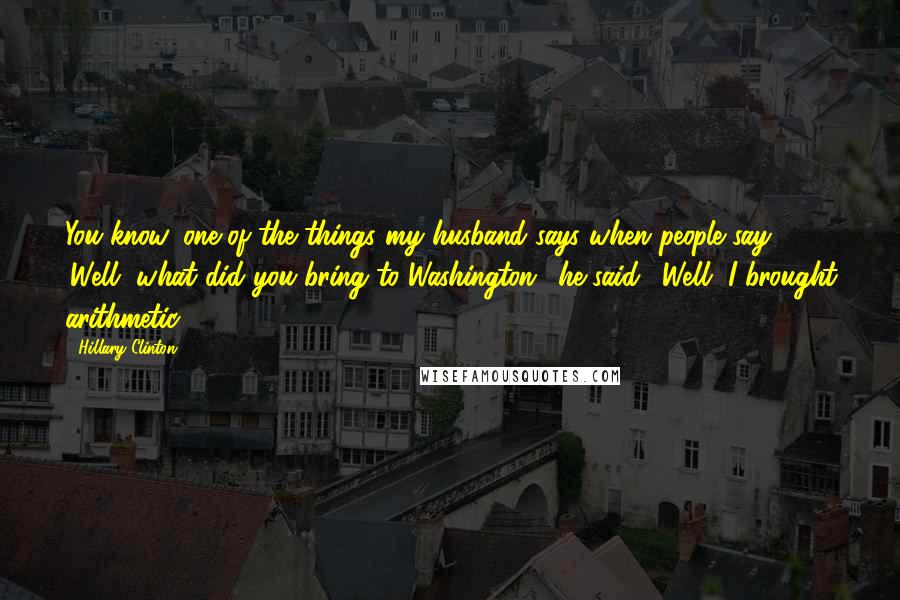 Hillary Clinton Quotes: You know, one of the things my husband says when people say 'Well, what did you bring to Washington,' he said, 'Well, I brought arithmetic.'