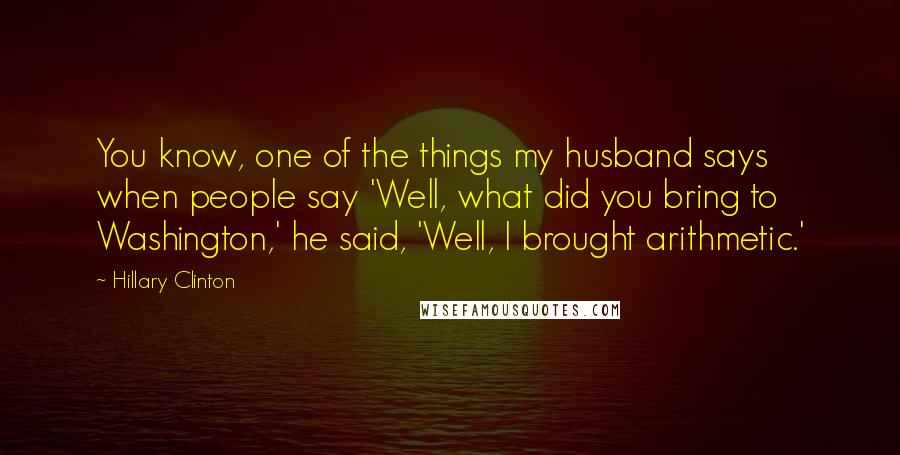 Hillary Clinton Quotes: You know, one of the things my husband says when people say 'Well, what did you bring to Washington,' he said, 'Well, I brought arithmetic.'