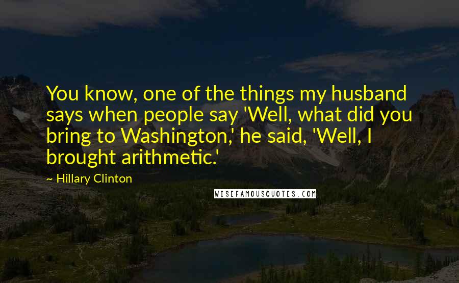 Hillary Clinton Quotes: You know, one of the things my husband says when people say 'Well, what did you bring to Washington,' he said, 'Well, I brought arithmetic.'