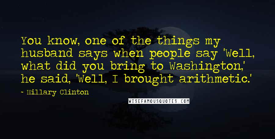 Hillary Clinton Quotes: You know, one of the things my husband says when people say 'Well, what did you bring to Washington,' he said, 'Well, I brought arithmetic.'