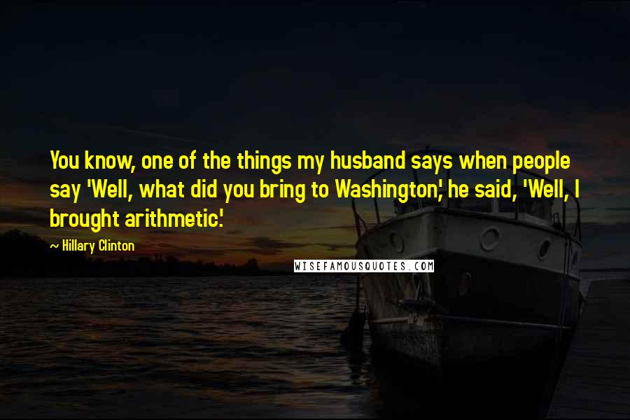 Hillary Clinton Quotes: You know, one of the things my husband says when people say 'Well, what did you bring to Washington,' he said, 'Well, I brought arithmetic.'