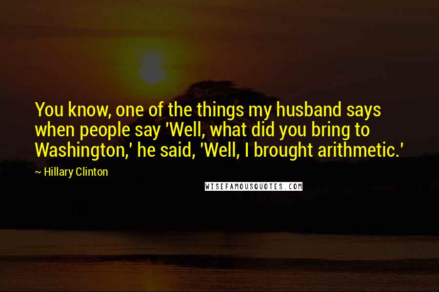 Hillary Clinton Quotes: You know, one of the things my husband says when people say 'Well, what did you bring to Washington,' he said, 'Well, I brought arithmetic.'