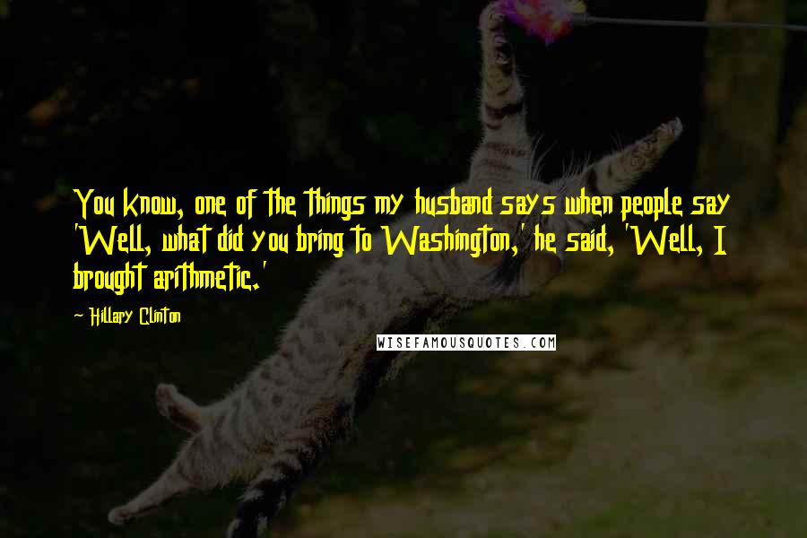 Hillary Clinton Quotes: You know, one of the things my husband says when people say 'Well, what did you bring to Washington,' he said, 'Well, I brought arithmetic.'