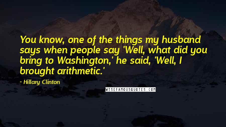 Hillary Clinton Quotes: You know, one of the things my husband says when people say 'Well, what did you bring to Washington,' he said, 'Well, I brought arithmetic.'