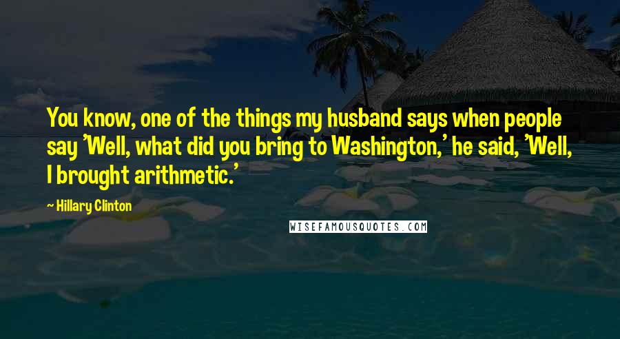 Hillary Clinton Quotes: You know, one of the things my husband says when people say 'Well, what did you bring to Washington,' he said, 'Well, I brought arithmetic.'